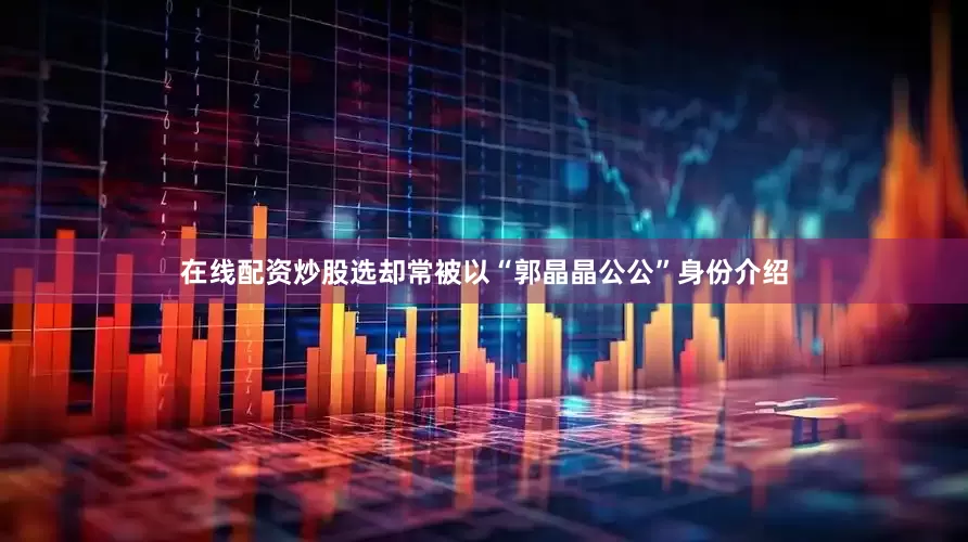 在线配资炒股选却常被以“郭晶晶公公”身份介绍