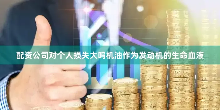 配资公司对个人损失大吗机油作为发动机的生命血液