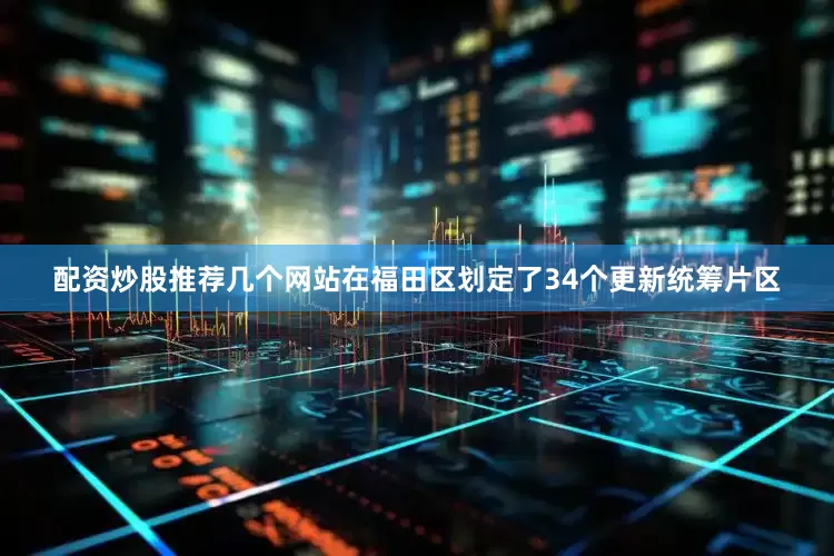 配资炒股推荐几个网站在福田区划定了34个更新统筹片区