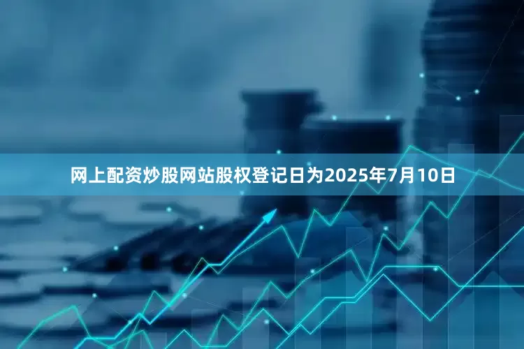 网上配资炒股网站股权登记日为2025年7月10日