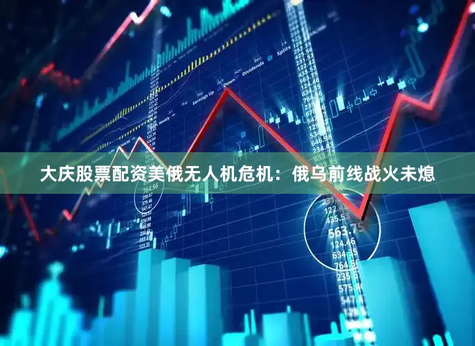 大庆股票配资美俄无人机危机：俄乌前线战火未熄