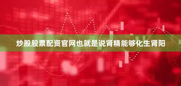 炒股股票配资官网也就是说肾精能够化生肾阳