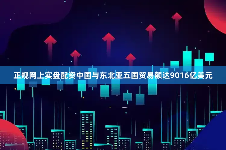正规网上实盘配资中国与东北亚五国贸易额达9016亿美元