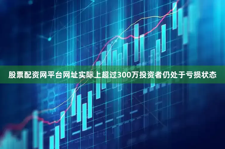 股票配资网平台网址实际上超过300万投资者仍处于亏损状态