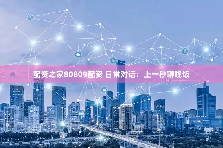 配资之家80809配资 日常对话：上一秒聊晚饭
