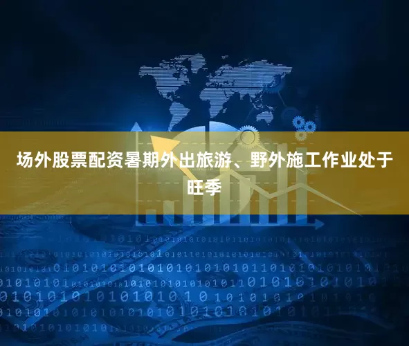场外股票配资暑期外出旅游、野外施工作业处于旺季