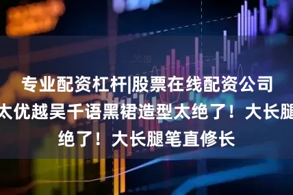 专业配资杠杆|股票在线配资公司身材比例太优越吴千语黑裙造型太绝了！大长腿笔直修长