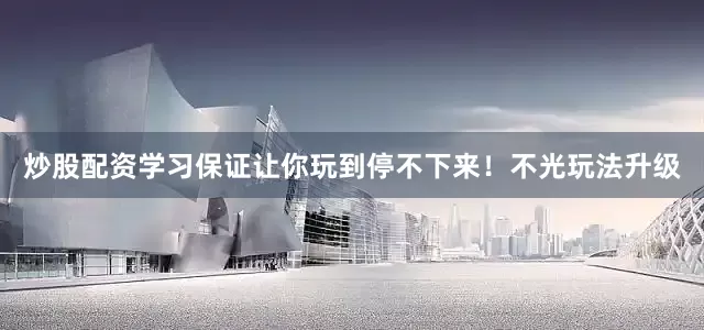 炒股配资学习保证让你玩到停不下来！不光玩法升级