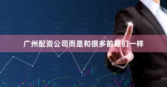 广州配资公司而是和很多前辈们一样