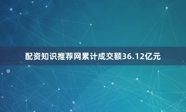 配资知识推荐网累计成交额36.12亿元